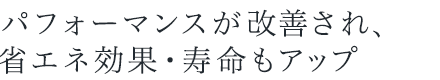 パフォーマンスが改善され、省エネ効果・寿命もアップ